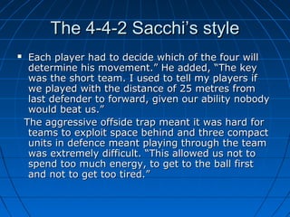 The 4-4-2 Sacchi’s styleThe 4-4-2 Sacchi’s style
 Each player had to decide which of the four willEach player had to decide which of the four will
determine his movement.” He added, “The keydetermine his movement.” He added, “The key
was the short team. I used to tell my players ifwas the short team. I used to tell my players if
we played with the distance of 25 metres fromwe played with the distance of 25 metres from
last defender to forward, given our ability nobodylast defender to forward, given our ability nobody
would beat us.”would beat us.”
The aggressive offside trap meant it was hard forThe aggressive offside trap meant it was hard for
teams to exploit space behind and three compactteams to exploit space behind and three compact
units in defence meant playing through the teamunits in defence meant playing through the team
was extremely difficult. “This allowed us not towas extremely difficult. “This allowed us not to
spend too much energy, to get to the ball firstspend too much energy, to get to the ball first
and not to get too tired.”and not to get too tired.”
 