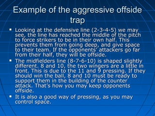 Example of the aggressive offsideExample of the aggressive offside
traptrap
 Looking at the defensive line (2-3-4-5) we mayLooking at the defensive line (2-3-4-5) we may
see, the line has reached the middle of the pitchsee, the line has reached the middle of the pitch
to force strikers to be in their own half. Thisto force strikers to be in their own half. This
prevents them from going deep, and give spaceprevents them from going deep, and give space
to their team. If the opponents’ attackers go farto their team. If the opponents’ attackers go far
from their half, they will be offside.from their half, they will be offside.
 The midfielders line (8-7-6-10) is shaped slightlyThe midfielders line (8-7-6-10) is shaped slightly
different. 8 and 10, the two wingers are a little indifferent. 8 and 10, the two wingers are a little in
front. This is due to the 11 and 9 pressing. If theyfront. This is due to the 11 and 9 pressing. If they
should win the ball, 8 and 10 must be ready toshould win the ball, 8 and 10 must be ready to
support them in the building of the countersupport them in the building of the counter
attack. That’s how you may keep opponentsattack. That’s how you may keep opponents
offside.offside.
 It is also a good way of pressing, as you mayIt is also a good way of pressing, as you may
control space.control space.
 