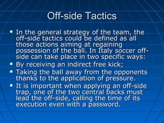 Off-side TacticsOff-side Tactics
 In the general strategy of the team, theIn the general strategy of the team, the
off-side tactics could be defined as alloff-side tactics could be defined as all
those actions aiming at regainingthose actions aiming at regaining
possession of the ball. In Italy soccer off-possession of the ball. In Italy soccer off-
side can take place in two specific ways:side can take place in two specific ways:
 By receiving an indirect free kick;By receiving an indirect free kick;
 Taking the ball away from the opponentsTaking the ball away from the opponents
thanks to the application of pressure.thanks to the application of pressure.
 It is important when applying an off-sideIt is important when applying an off-side
trap, one of the two central backs musttrap, one of the two central backs must
lead the off-side, calling the time of itslead the off-side, calling the time of its
execution even with a password.execution even with a password.
 