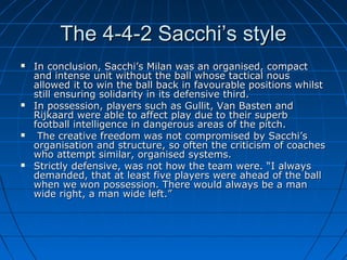 The 4-4-2 Sacchi’s styleThe 4-4-2 Sacchi’s style
 In conclusion, Sacchi’s Milan was an organised, compactIn conclusion, Sacchi’s Milan was an organised, compact
and intense unit without the ball whose tactical nousand intense unit without the ball whose tactical nous
allowed it to win the ball back in favourable positions whilstallowed it to win the ball back in favourable positions whilst
still ensuring solidarity in its defensive third.still ensuring solidarity in its defensive third.
 In possession, players such as Gullit, Van Basten andIn possession, players such as Gullit, Van Basten and
Rijkaard were able to affect play due to their superbRijkaard were able to affect play due to their superb
football intelligence in dangerous areas of the pitch.football intelligence in dangerous areas of the pitch.
 The creative freedom was not compromised by Sacchi’sThe creative freedom was not compromised by Sacchi’s
organisation and structure, so often the criticism of coachesorganisation and structure, so often the criticism of coaches
who attempt similar, organised systems.who attempt similar, organised systems.
 Strictly defensive, was not how the team were. “I alwaysStrictly defensive, was not how the team were. “I always
demanded, that at least five players were ahead of the balldemanded, that at least five players were ahead of the ball
when we won possession. There would always be a manwhen we won possession. There would always be a man
wide right, a man wide left.”wide right, a man wide left.”
 