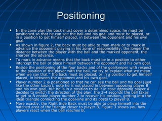 PositioningPositioning
 In the zone play the back must cover a determined space, he must beIn the zone play the back must cover a determined space, he must be
positioned so that he can see the ball and his goal and must be placed, orpositioned so that he can see the ball and his goal and must be placed, or
in a position to get himself placed, in between the opponent and his ownin a position to get himself placed, in between the opponent and his own
goal.goal.
 As shown in figure 2, the back must be able to man-mark or to mark inAs shown in figure 2, the back must be able to man-mark or to mark in
advance the opponent playing in his zone of responsibility; the longer theadvance the opponent playing in his zone of responsibility; the longer the
distance between the player with the ball and the marked opponent, thedistance between the player with the ball and the marked opponent, the
sharper the advance.sharper the advance.
 To mark in advance means that the back must be in a position to eitherTo mark in advance means that the back must be in a position to either
intercept the ball or place himself between the opponent and his own goal.intercept the ball or place himself between the opponent and his own goal.
 Beside the positioning of the four backs and of the goalkeeper with respectBeside the positioning of the four backs and of the goalkeeper with respect
to the position of the player with the ball, we try to explain what we meanto the position of the player with the ball, we try to explain what we mean
when we say that “ the back must be placed, or in a position to get himselfwhen we say that “ the back must be placed, or in a position to get himself
placed, in between the opponent and his own goal.”placed, in between the opponent and his own goal.”
 Player number 2 is positioned so that he can see the ball and his goal (justPlayer number 2 is positioned so that he can see the ball and his goal (just
like the other backs); note he is not placed in between opposing player Blike the other backs); note he is not placed in between opposing player B
and his own goal, but he is in a position to do it in case opposing player Aand his own goal, but he is in a position to do it in case opposing player A
decides to switch the direction of the play: the 3-4 seconds the ball takesdecides to switch the direction of the play: the 3-4 seconds the ball takes
to get to B enable player number 2 to recover his position, getting into theto get to B enable player number 2 to recover his position, getting into the
ideal triangle connecting the goal-line and its posts to player B.ideal triangle connecting the goal-line and its posts to player B.
 More exactly, the Right Side Back must be able to place himself into theMore exactly, the Right Side Back must be able to place himself into the
hatched area of the triangle closer to player B. Figure 3 shows you howhatched area of the triangle closer to player B. Figure 3 shows you how
players react when the ball reaches B.players react when the ball reaches B.
 
