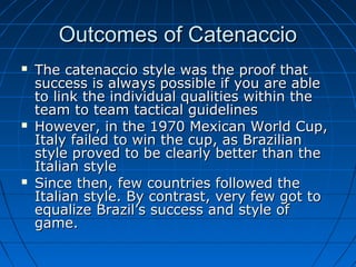 Outcomes of CatenaccioOutcomes of Catenaccio
 The catenaccio style was the proof thatThe catenaccio style was the proof that
success is always possible if you are ablesuccess is always possible if you are able
to link the individual qualities within theto link the individual qualities within the
team to team tactical guidelinesteam to team tactical guidelines
 However, in the 1970 Mexican World Cup,However, in the 1970 Mexican World Cup,
Italy failed to win the cup, as BrazilianItaly failed to win the cup, as Brazilian
style proved to be clearly better than thestyle proved to be clearly better than the
Italian styleItalian style
 Since then, few countries followed theSince then, few countries followed the
Italian style. By contrast, very few got toItalian style. By contrast, very few got to
equalize Brazil’s success and style ofequalize Brazil’s success and style of
game.game.
 
