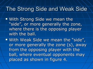 The Strong Side and Weak SideThe Strong Side and Weak Side
 With Strong Side we mean theWith Strong Side we mean the
“side”, or more generally the zone,“side”, or more generally the zone,
where there is the opposing playerwhere there is the opposing player
with the ball.with the ball.
 With Weak Side we mean the “side”,With Weak Side we mean the “side”,
or more generally the zone (s), awayor more generally the zone (s), away
from the opposing player with thefrom the opposing player with the
ball, where eventual opponents mayball, where eventual opponents may
placed as shown in figure 4.placed as shown in figure 4.
 