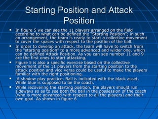 Starting Position and AttackStarting Position and Attack
PositionPosition
 In figure 5 we can see the 11 players arranged on the fieldIn figure 5 we can see the 11 players arranged on the field
according to what can be defined the “Starting Position”; in suchaccording to what can be defined the “Starting Position”; in such
an arrangement, the team is ready to start a collective movementan arrangement, the team is ready to start a collective movement
to cover the spaces with respect to the position of the ball.to cover the spaces with respect to the position of the ball.
 In order to develop an attack, the team will have to switch fromIn order to develop an attack, the team will have to switch from
the “starting position” to a more advanced and wilder one, whichthe “starting position” to a more advanced and wilder one, which
can be defined Attack Position. As you can see number 11 and 9can be defined Attack Position. As you can see number 11 and 9
are the first ones to start attacking.are the first ones to start attacking.
 Figure 5 is also a specific exercise based on the collectiveFigure 5 is also a specific exercise based on the collective
movement of the 11 players from the starting position to themovement of the 11 players from the starting position to the
attack position and vice versa could be useful to make the playersattack position and vice versa could be useful to make the players
familiar with the right positioning.familiar with the right positioning.
 A shadow play practice. Ball is indicated with the black asset.A shadow play practice. Ball is indicated with the black asset.
While blue is supposed to be the coach.While blue is supposed to be the coach.
 While recovering the starting position, the players should runWhile recovering the starting position, the players should run
sideways so as to see both the ball in the possession of the coachsideways so as to see both the ball in the possession of the coach
(who is more advanced with respect to all the players) and their(who is more advanced with respect to all the players) and their
own goal. As shown in figure 6own goal. As shown in figure 6
 