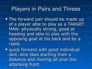 Players in Pairs and ThreesPlayers in Pairs and Threes
 The forward pair should be made upThe forward pair should be made up
of a player able to play as a TARGETof a player able to play as a TARGET
MAN- physically strong, good atMAN- physically strong, good at
heading and able to play with theheading and able to play with the
opposing goal at his back and by aopposing goal at his back and by a
rapid,rapid,
 quick forward with good individualquick forward with good individual
skill, who likes starting from askill, who likes starting from a
distance and moving all over thedistance and moving all over the
attacking front.attacking front.
 