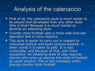 Analysis of the catenaccioAnalysis of the catenaccio
 First of all, the catenaccio style is much easier toFirst of all, the catenaccio style is much easier to
be played and developed than any other style.be played and developed than any other style.
Why is that? Because it is much harder toWhy is that? Because it is much harder to
develop an attacking style.develop an attacking style.
 Counter style football uses a more wait-and-seeCounter style football uses a more wait-and-see
approach and is more reactive.approach and is more reactive.
 This style is easier to carry out in respect toThis style is easier to carry out in respect to
individual tactical and team tactical aspects; inindividual tactical and team tactical aspects; in
other words it is easier to play. It is lessother words it is easier to play. It is less
vulnerable, and because of that, also morevulnerable, and because of that, also more
successful. An attacking style of play requiressuccessful. An attacking style of play requires
players who grew up playing this style of footballplayers who grew up playing this style of football
as youth players. This is not necessary whenas youth players. This is not necessary when
playing counter style footballplaying counter style football
 