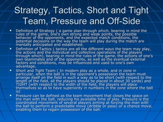 Strategy, Tactics, Short and TightStrategy, Tactics, Short and Tight
Team, Pressure and Off-SideTeam, Pressure and Off-Side
 Definition of Strategy ( a game plan through which, bearing in mind theDefinition of Strategy ( a game plan through which, bearing in mind the
rules of the game, one’s own strong and weak points, the possiblerules of the game, one’s own strong and weak points, the possible
behavior of the opponents, and the expected match conditions, thebehavior of the opponents, and the expected match conditions, the
potential decisions on the way the team will play during the match arepotential decisions on the way the team will play during the match are
mentally anticipated and established.mentally anticipated and established.
 Definition of Tactics ( tactics are all the different ways the team may play,Definition of Tactics ( tactics are all the different ways the team may play,
the actions and the individual and collective operations of the playersthe actions and the individual and collective operations of the players
through which), bearing in mind the rules of the game, the actions of one’sthrough which), bearing in mind the rules of the game, the actions of one’s
own teammates and of the opponents, as well as the eventual externalown teammates and of the opponents, as well as the eventual external
factors and conditions, may be influenced and used to one’s ownfactors and conditions, may be influenced and used to one’s own
advantage.advantage.
 Short and Tight Team ( In modern play as a whole, and in zone inShort and Tight Team ( In modern play as a whole, and in zone in
particular, when the ball is in the opponent’s possession the team mustparticular, when the ball is in the opponent’s possession the team must
arrange itself on the field in such a way as to be short (with respect to thearrange itself on the field in such a way as to be short (with respect to the
length of the field, all the players should be placed in about 30 yards) andlength of the field, all the players should be placed in about 30 yards) and
TIGHT (with respect to the width of the field, the players will placeTIGHT (with respect to the width of the field, the players will place
themselves so as to have superiority in numbers in the zone where the ballthemselves so as to have superiority in numbers in the zone where the ball
is)is)
 Pressure can be defined as the team movement that closes the space onPressure can be defined as the team movement that closes the space on
the man with the ball, reducing his available time of play. Pressure is thethe man with the ball, reducing his available time of play. Pressure is the
coordinated movement of several players aiming at forcing the man withcoordinated movement of several players aiming at forcing the man with
the ball to perform a predictable move (dribble or pass) or a chance move,the ball to perform a predictable move (dribble or pass) or a chance move,
enabling them to regain possession of the ball.enabling them to regain possession of the ball.
 