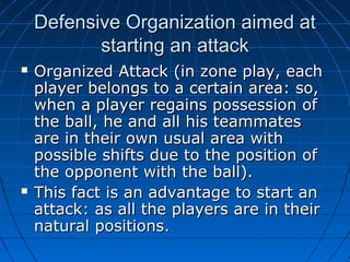 Defensive Organization aimed atDefensive Organization aimed at
starting an attackstarting an attack
 Organized Attack (in zone play, eachOrganized Attack (in zone play, each
player belongs to a certain area: so,player belongs to a certain area: so,
when a player regains possession ofwhen a player regains possession of
the ball, he and all his teammatesthe ball, he and all his teammates
are in their own usual area withare in their own usual area with
possible shifts due to the position ofpossible shifts due to the position of
the opponent with the ball).the opponent with the ball).
 This fact is an advantage to start anThis fact is an advantage to start an
attack: as all the players are in theirattack: as all the players are in their
natural positions.natural positions.
 