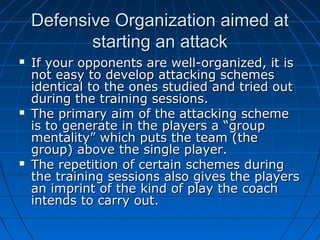 Defensive Organization aimed atDefensive Organization aimed at
starting an attackstarting an attack
 If your opponents are well-organized, it isIf your opponents are well-organized, it is
not easy to develop attacking schemesnot easy to develop attacking schemes
identical to the ones studied and tried outidentical to the ones studied and tried out
during the training sessions.during the training sessions.
 The primary aim of the attacking schemeThe primary aim of the attacking scheme
is to generate in the players a “groupis to generate in the players a “group
mentality” which puts the team (thementality” which puts the team (the
group) above the single player.group) above the single player.
 The repetition of certain schemes duringThe repetition of certain schemes during
the training sessions also gives the playersthe training sessions also gives the players
an imprint of the kind of play the coachan imprint of the kind of play the coach
intends to carry out.intends to carry out.
 