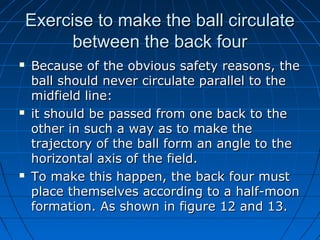 Exercise to make the ball circulateExercise to make the ball circulate
between the back fourbetween the back four
 Because of the obvious safety reasons, theBecause of the obvious safety reasons, the
ball should never circulate parallel to theball should never circulate parallel to the
midfield line:midfield line:
 it should be passed from one back to theit should be passed from one back to the
other in such a way as to make theother in such a way as to make the
trajectory of the ball form an angle to thetrajectory of the ball form an angle to the
horizontal axis of the field.horizontal axis of the field.
 To make this happen, the back four mustTo make this happen, the back four must
place themselves according to a half-moonplace themselves according to a half-moon
formation. As shown in figure 12 and 13.formation. As shown in figure 12 and 13.
 
