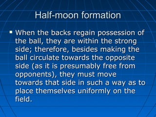 Half-moon formationHalf-moon formation
 When the backs regain possession ofWhen the backs regain possession of
the ball, they are within the strongthe ball, they are within the strong
side; therefore, besides making theside; therefore, besides making the
ball circulate towards the oppositeball circulate towards the opposite
side (as it is presumably free fromside (as it is presumably free from
opponents), they must moveopponents), they must move
towards that side in such a way as totowards that side in such a way as to
place themselves uniformly on theplace themselves uniformly on the
field.field.
 