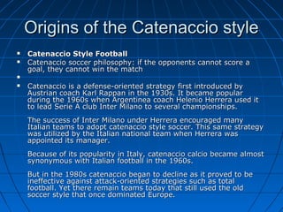 Origins of the Catenaccio styleOrigins of the Catenaccio style
 Catenaccio Style FootballCatenaccio Style Football
 Catenaccio soccer philosophy: if the opponents cannot score aCatenaccio soccer philosophy: if the opponents cannot score a
goal, they cannot win the matchgoal, they cannot win the match

 Catenaccio is a defense-oriented strategy first introduced byCatenaccio is a defense-oriented strategy first introduced by
Austrian coach Karl Rappan in the 1930s. It became popularAustrian coach Karl Rappan in the 1930s. It became popular
during the 1960s when Argentinea coach Helenio Herrera used itduring the 1960s when Argentinea coach Helenio Herrera used it
to lead Serie A club Inter Milano to several championships.to lead Serie A club Inter Milano to several championships.
The success of Inter Milano under Herrera encouraged manyThe success of Inter Milano under Herrera encouraged many
Italian teams to adopt catenaccio style soccer. This same strategyItalian teams to adopt catenaccio style soccer. This same strategy
was utilized by the Italian national team when Herrera waswas utilized by the Italian national team when Herrera was
appointed its manager.appointed its manager.
Because of its popularity in Italy, catenaccio calcio became almostBecause of its popularity in Italy, catenaccio calcio became almost
synonymous with Italian football in the 1960s.synonymous with Italian football in the 1960s.
But in the 1980s catenaccio began to decline as it proved to beBut in the 1980s catenaccio began to decline as it proved to be
ineffective against attack-oriented strategies such as totalineffective against attack-oriented strategies such as total
football. Yet there remain teams today that still used the oldfootball. Yet there remain teams today that still used the old
soccer style that once dominated Europe.soccer style that once dominated Europe.
 