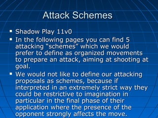 Attack SchemesAttack Schemes
 Shadow Play 11v0Shadow Play 11v0
 In the following pages you can find 5In the following pages you can find 5
attacking “schemes” which we wouldattacking “schemes” which we would
prefer to define as organized movementsprefer to define as organized movements
to prepare an attack, aiming at shooting atto prepare an attack, aiming at shooting at
goal.goal.
 We would not like to define our attackingWe would not like to define our attacking
proposals as schemes, because ifproposals as schemes, because if
interpreted in an extremely strict way theyinterpreted in an extremely strict way they
could be restrictive to imagination incould be restrictive to imagination in
particular in the final phase of theirparticular in the final phase of their
application where the presence of theapplication where the presence of the
opponent strongly affects the move.opponent strongly affects the move.
 