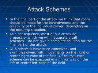 Attack SchemesAttack Schemes
 In the final part of the attack we think that roomIn the final part of the attack we think that room
should be made for the inventiveness and theshould be made for the inventiveness and the
creativity of the individual player, depending oncreativity of the individual player, depending on
the occuring situation.the occuring situation.
 As a consequence, most of our attackingAs a consequence, most of our attacking
proposals- which we will inaccurately callproposals- which we will inaccurately call
schemes – do not give a complete solution for theschemes – do not give a complete solution for the
final part of the attack.final part of the attack.
 All 5 schemes have been conceived, andAll 5 schemes have been conceived, and
examples given, with movements on the right orexamples given, with movements on the right or
center-right zone of the field. Of course, eachcenter-right zone of the field. Of course, each
scheme can be executed in a mirror way on thescheme can be executed in a mirror way on the
left or center-left zone of the field.left or center-left zone of the field.
 