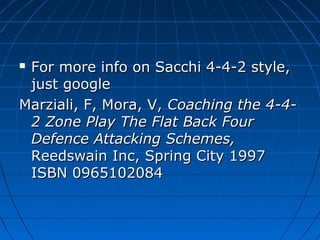  For more info on Sacchi 4-4-2 style,For more info on Sacchi 4-4-2 style,
just googlejust google
Marziali, F, Mora, V,Marziali, F, Mora, V, Coaching the 4-4-Coaching the 4-4-
2 Zone Play The Flat Back Four2 Zone Play The Flat Back Four
Defence Attacking Schemes,Defence Attacking Schemes,
Reedswain Inc, Spring City 1997Reedswain Inc, Spring City 1997
ISBN 0965102084ISBN 0965102084
 
