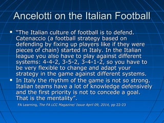 Ancelotti on the Italian FootballAncelotti on the Italian Football
 ““The Italian culture of football is to defend.The Italian culture of football is to defend.
Catenaccio (a football strategy based onCatenaccio (a football strategy based on
defending by fixing up players like if they weredefending by fixing up players like if they were
pieces of chain) started in Italy. In the Italianpieces of chain) started in Italy. In the Italian
league you also have to play against differentleague you also have to play against different
systems: 4-4-2, 3-5-2, 3-4-1-2, so you have tosystems: 4-4-2, 3-5-2, 3-4-1-2, so you have to
be very flexible to change and adapt yourbe very flexible to change and adapt your
strategy in the game against different systems.strategy in the game against different systems.
 In Italy the rhythm of the game is not so strong.In Italy the rhythm of the game is not so strong.
Italian teams have a lot of knowledge defensivelyItalian teams have a lot of knowledge defensively
and the first priority is not to concede a goal.and the first priority is not to concede a goal.
That is the mentality”.That is the mentality”.
FA Learning,FA Learning, The FA LCC Magazine/ Issue April 09, 2014,The FA LCC Magazine/ Issue April 09, 2014, pp 22-23pp 22-23
 