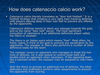 How does catenaccio calcio work?How does catenaccio calcio work?
 Catenaccio calcio literally translates as “door bolt football.” It is aCatenaccio calcio literally translates as “door bolt football.” It is a
football strategy that employs a very tight man-marking defense,football strategy that employs a very tight man-marking defense,
with players staying deep in their own half to prevent any offensewith players staying deep in their own half to prevent any offense
by the opponents.by the opponents.
Catenaccio defense seems to block any passage towards the goal,Catenaccio defense seems to block any passage towards the goal,
and so the name “door bolt” soccer. The most significantand so the name “door bolt” soccer. The most significant
innovation of catenaccio is an additional defensive player calledinnovation of catenaccio is an additional defensive player called
the libero or sweeper.the libero or sweeper.
The libero is an Italian word which means “free”. Most often, heThe libero is an Italian word which means “free”. Most often, he
freely roams in front of the goal to prevent any penetration by thefreely roams in front of the goal to prevent any penetration by the
opponents. The sweeper or libero also performs a number of otheropponents. The sweeper or libero also performs a number of other
defensive tasks for the team.defensive tasks for the team.
The sweeper covers an opponent who manages to break the twoThe sweeper covers an opponent who manages to break the two
lines of defense. He is also tasked to control loose balls andlines of defense. He is also tasked to control loose balls and
double-mark an opponent when necessary. If the opposing teamdouble-mark an opponent when necessary. If the opposing team
has a talented striker, the sweeper may be assigned to man-markhas a talented striker, the sweeper may be assigned to man-mark
him.him.
With the libero to provide an additional line of defense, the otherWith the libero to provide an additional line of defense, the other
defenders and midfielders perform other assignments to preventdefenders and midfielders perform other assignments to prevent
the opponents from scoring.the opponents from scoring.
 