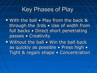 Key Phases of PlayKey Phases of Play
 With the ball • Play from the back &With the ball • Play from the back &
through the 3rds • Use of width fromthrough the 3rds • Use of width from
full backs • Direct short penetratingfull backs • Direct short penetrating
passes • Creativitypasses • Creativity
 Without the ball • Win the ball backWithout the ball • Win the ball back
as quickly as possible • Press high •as quickly as possible • Press high •
Tight & regain shape • ConcentrationTight & regain shape • Concentration
 