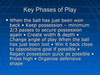 Key Phases of PlayKey Phases of Play
 When the ball has just been wonWhen the ball has just been won
back • Keep possession – minimumback • Keep possession – minimum
2/3 passes to secure possession2/3 passes to secure possession
again • Create width & depth •again • Create width & depth •
Change angle of play When the ballChange angle of play When the ball
has just been lost • Win it back closehas just been lost • Win it back close
to oppositions goal if possible •to oppositions goal if possible •
Regain possession quick as possible •Regain possession quick as possible •
Press high • Organise defensivePress high • Organise defensive
shapeshape
 