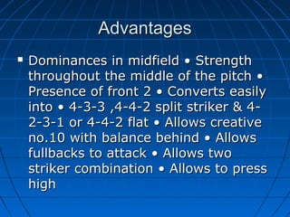 AdvantagesAdvantages
 Dominances in midfield • StrengthDominances in midfield • Strength
throughout the middle of the pitch •throughout the middle of the pitch •
Presence of front 2 • Converts easilyPresence of front 2 • Converts easily
into • 4-3-3 ,4-4-2 split striker & 4-into • 4-3-3 ,4-4-2 split striker & 4-
2-3-1 or 4-4-2 flat • Allows creative2-3-1 or 4-4-2 flat • Allows creative
no.10 with balance behind • Allowsno.10 with balance behind • Allows
fullbacks to attack • Allows twofullbacks to attack • Allows two
striker combination • Allows to pressstriker combination • Allows to press
highhigh
 