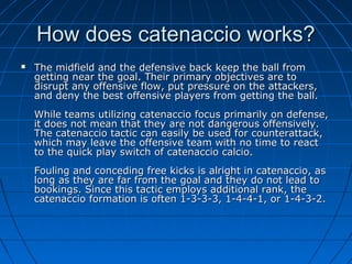 How does catenaccio works?How does catenaccio works?
 The midfield and the defensive back keep the ball fromThe midfield and the defensive back keep the ball from
getting near the goal. Their primary objectives are togetting near the goal. Their primary objectives are to
disrupt any offensive flow, put pressure on the attackers,disrupt any offensive flow, put pressure on the attackers,
and deny the best offensive players from getting the ball.and deny the best offensive players from getting the ball.
While teams utilizing catenaccio focus primarily on defense,While teams utilizing catenaccio focus primarily on defense,
it does not mean that they are not dangerous offensively.it does not mean that they are not dangerous offensively.
The catenaccio tactic can easily be used for counterattack,The catenaccio tactic can easily be used for counterattack,
which may leave the offensive team with no time to reactwhich may leave the offensive team with no time to react
to the quick play switch of catenaccio calcio.to the quick play switch of catenaccio calcio.
Fouling and conceding free kicks is alright in catenaccio, asFouling and conceding free kicks is alright in catenaccio, as
long as they are far from the goal and they do not lead tolong as they are far from the goal and they do not lead to
bookings. Since this tactic employs additional rank, thebookings. Since this tactic employs additional rank, the
catenaccio formation is often 1-3-3-3, 1-4-4-1, or 1-4-3-2.catenaccio formation is often 1-3-3-3, 1-4-4-1, or 1-4-3-2.
 