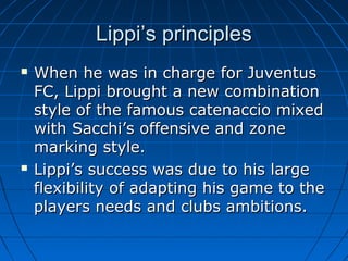 Lippi’s principlesLippi’s principles
 When he was in charge for JuventusWhen he was in charge for Juventus
FC, Lippi brought a new combinationFC, Lippi brought a new combination
style of the famous catenaccio mixedstyle of the famous catenaccio mixed
with Sacchi’s offensive and zonewith Sacchi’s offensive and zone
marking style.marking style.
 Lippi’s success was due to his largeLippi’s success was due to his large
flexibility of adapting his game to theflexibility of adapting his game to the
players needs and clubs ambitions.players needs and clubs ambitions.
 