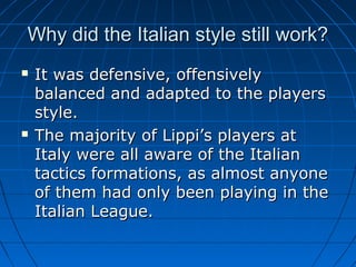 Why did the Italian style still work?Why did the Italian style still work?
 It was defensive, offensivelyIt was defensive, offensively
balanced and adapted to the playersbalanced and adapted to the players
style.style.
 The majority of Lippi’s players atThe majority of Lippi’s players at
Italy were all aware of the ItalianItaly were all aware of the Italian
tactics formations, as almost anyonetactics formations, as almost anyone
of them had only been playing in theof them had only been playing in the
Italian League.Italian League.
 
