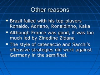 Other reasonsOther reasons
 Brazil failed with his top-playersBrazil failed with his top-players
Ronaldo, Adriano, Ronaldinho, KakaRonaldo, Adriano, Ronaldinho, Kaka
 Although France was good, it was tooAlthough France was good, it was too
much led by Zinedine Zidanemuch led by Zinedine Zidane
 The style of catenaccio and Sacchi’sThe style of catenaccio and Sacchi’s
offensive strategies did work againstoffensive strategies did work against
Germany in the semifinal.Germany in the semifinal.
 