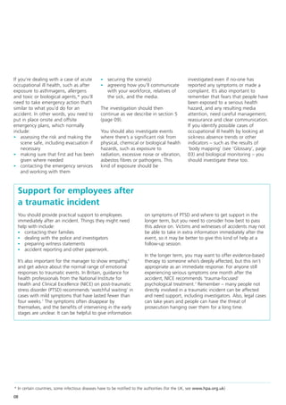 If you’re dealing with a case of acute           - securing the scene(s)                          investigated even if no-one has
occupational ill health, such as after           - agreeing how you’ll communicate                reported any symptoms or made a
exposure to asthmagens, allergens                    with your workforce, relatives of            complaint. It’s also important to
and toxic or biological agents,* you’ll              the sick, and the media.                     remember that fears that people have
need to take emergency action that’s                                                              been exposed to a serious health
similar to what you’d do for an                  The investigation should then                    hazard, and any resulting media
accident. In other words, you need to            continue as we describe in section 5             attention, need careful management,
put in place onsite and offsite                  (page 09).                                       reassurance and clear communication.
emergency plans, which normally                                                                   If you identify possible cases of
include:                                         You should also investigate events               occupational ill health by looking at
- assessing the risk and making the              where there’s a significant risk from            sickness absence trends or other
    scene safe, including evacuation if          physical, chemical or biological health          indicators – such as the results of
    necessary                                    hazards, such as exposure to                     ‘body mapping’ (see ‘Glossary’, page
- making sure that first aid has been            radiation, excessive noise or vibration,         03) and biological monitoring – you
    given where needed                           asbestos fibres or pathogens. This               should investigate these too.
- contacting the emergency services              kind of exposure should be
    and working with them



  Support for employees after
  a traumatic incident
  You should provide practical support to employees                       on symptoms of PTSD and where to get support in the
  immediately after an incident. Things they might need                   longer term, but you need to consider how best to pass
  help with include:                                                      this advice on. Victims and witnesses of accidents may not
  - contacting their families                                             be able to take in extra information immediately after the
  - dealing with the police and investigators                             event, so it may be better to give this kind of help at a
  - preparing witness statements                                          follow-up session.
  - accident reporting and other paperwork.
                                                                          In the longer term, you may want to offer evidence-based
  It’s also important for the manager to show empathy,6                   therapy to someone who’s deeply affected, but this isn’t
  and get advice about the normal range of emotional                      appropriate as an immediate response. For anyone still
  responses to traumatic events. In Britain, guidance for                 experiencing serious symptoms one month after the
  health professionals from the National Institute for                    accident, NICE recommends ‘trauma-focused’
  Health and Clinical Excellence (NICE) on post-traumatic                 psychological treatment.7 Remember – many people not
  stress disorder (PTSD) recommends ‘watchful waiting’ in                 directly involved in a traumatic incident can be affected
  cases with mild symptoms that have lasted fewer than                    and need support, including investigators. Also, legal cases
  four weeks.7 The symptoms often disappear by                            can take years and people can have the threat of
  themselves, and the benefits of intervening in the early                prosecution hanging over them for a long time.
  stages are unclear. It can be helpful to give information




* In certain countries, some infectious diseases have to be notified to the authorities (for the UK, see www.hpa.org.uk)

08
 