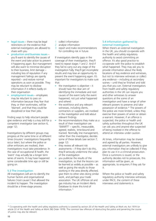 - legal issues – there may be legal             1 collect information                            5.4 Information gathered by
  restrictions on the evidence that             2 analyse information                            external investigators
  external investigators are allowed to         3 report and make recommendations                When there’s an external investigation
  share with you                                  for controlling risk in future.                in the UK, you should co-operate with
- production and business issues –                                                               the health and safety regulatory
  you’ll want to identify the causes of         If investigators identify gaps in the            authority to avoid committing an
  the event and take action to prevent          coverage of their investigation, they’ll         offence. It’s also good practice to
  it happening again. But management            need to repeat stages 1 and 2. And if            co-operate with the police to establish
  will also want to minimise disruption         they fail to carry out any stage of the          what happened. They may ask you to
  to their business, limit damage –             investigation fully, they’ll get incomplete      provide information about the likely
  including loss of reputation if any           results and may lose an opportunity to           locations of key evidence and witnesses,
  management failings are openly                prevent the event happening again. It’s          but not to interview witnesses or collect
  reported – and restore normal                 important for investigators to make sure         any evidence – including at secondary
  operations as soon as possible. They          that:                                            scenes – until they’ve finished and told
  may be reluctant to disclose                  - the investigation is objective – it            you that you can. External investigators
  information if it reflects badly on                should have the clear aim of                from health and safety regulatory
  their organisation                                 identifying the immediate and root          authorities in the UK can require you
- employment issues – employees                      causes of the event (why the event          and other witnesses to answer
  may be reluctant to pass on                        happened, not just what happened            questions at the scene of an
  information because they fear that                 and where)                                  investigation and have a range of other
  they, or their workmates, will be             - the workforce and any relevant                 relevant powers to preserve and take
  ‘blamed’, and that they could be                   witnesses, including clients,               possession of evidence.* The powers of
  disciplined or lose their jobs.                    contractors or suppliers, are involved      the police are more limited, unless they
                                                     in the investigation and told about         exercise their powers of arrest or obtain
Finding ways to help reluctant people                relevant findings                           a warrant. However, if an offence is
give evidence and help is a key skill for a     - the recommendations they make as a             suspected, the police or health and
competent investigator (see section 6,               result of their investigation are           safety authorities throughout the UK
page 12).                                            ‘SMARTT’ – specific, measurable,            can ask you and anyone else suspected
                                                     agreed, realistic, time-bound and           of being involved in the offence to
Investigations by different groups may               tracked. Normally, line management,         attend an interview under caution.
progress at the same time or at different            rather than the investigator, decides
times (insurers’ investigations frequently           some of these details (see section 7,       At times, information may be shared
occur later), but where the police or                page 12)                                    and agreed by all parties. However,
other enforcers are involved, their             - they review all relevant risk                  external investigators are unlikely to give
investigations must take precedence. In              assessments – if they don’t do this,        you information they’ve collected if they
the case of occupational ill health, the             they’ll seriously undermine the value       plan to use it in a criminal prosecution.
‘event’ may actually be a longer term                of the investigation                        Once a summons is issued, or the
series of events. It may have happened          - you publicise the results of the               authority decides not to prosecute, this
some considerable time ago or still be               investigation, so that the lessons can      information will be given, as
going on.                                            be learned as widely as possible – as       appropriate, to enquirers if they ask for
                                                     well as giving the results to those         it.
5.3 The investigation                                working in the area directly affected,
All investigators will aim to identify the           give them to other sites doing similar      Where the police or health and safety
human factors and organisational                     work, and perhaps your trade                regulatory authority interview witnesses
failures (‘root causes’) that allowed the            association. The UK offshore oil and        under PACE, the content of these
incident to happen. The investigation                gas industry has an Incident Alerts         interviews and statements is
should be a three-stage process:                     Database to share this kind of
                                                     information.12




* Co-operating with the health and safety regulatory authority is covered by section 20 of the Health and Safety at Work etc Act 1974 (or
article 22 of the Health and Safety at Work (NI) Order 1978). The common law offences of obstructing the police and perverting the course
of justice may also be relevant.

10
 
