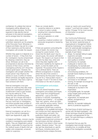 confidential. It’s unlikely that internal   These can include deaths:                    known as ‘events and causal factors
investigators will be allowed to be         - caused by violence or accidents            analysis’17) and fault tree analysis.18 See
present at these interviews. You’ll be      - in prison or police custody                section 10 (page 15) for more sources
expected to help identify internal          - resulting from industrial diseases,        of information on accident
witnesses to the external investigators,       such as asbestosis                        investigation.
and to arrange times for interviews.        - during an operation or under
                                               anaesthetic                               Our Continuing Professional
In Scotland, where reports are              - caused by a medical condition not          Development courses use the following
submitted, statements are the property         previously recognised or treated by       ‘basic risk factors’ (potential areas of
of the Procurator Fiscal. Witnesses in         a doctor.                                 organisational or management failure,
England and Wales may ask for a copy                                                     derived by Groeneweg19) as a starting
of their statements and the external        If there are questions surrounding the       point for systematically investigating a
investigators will consider the request.    cause of death, the coroner may              hazardous event. We’ve included an
                                            arrange for a post-mortem. If this           example of each failure:
Whether they agree to it depends on a       shows that the death wasn’t due to           - design, for example failing to apply
number of factors – if they think that      natural causes, the coroner will hold an        ergonomic principles
the investigation may be compromised        inquest. The inquest is an inquiry to find   - tools and equipment, for example
by releasing a statement, they can          out who has died, how, when and                 poor quality or condition
refuse. Witnesses can ask to be             where they died, together with               - maintenance, for example
accompanied at voluntary interviews by      information needed by the registrar of          inadequate or reactive only
someone of their choice, and the            deaths, so that the death can be             - housekeeping, for example poor
investigating authority can’t refuse this   registered. The purpose of the inquest is       standards leading to obstructions or
without good reason. However, the           not to attribute blame. There are               trip hazards
investigators will consider whether the     different arrangements in Scotland,          - error-enforcing conditions, for
chosen person may influence the             where the role of the coroner is                example factors leading to stress or
witness or cause a conflict of interest.    performed by the Procurator Fiscal, who         distraction
Where witnesses are legally required to     may ask for a ‘fatal accident inquiry’.13    - procedures, for example impractical,
give a statement, they have a right to      See pages 15 and 17 for links to more           not known or not followed
have someone with them.                     information on the role of coroners.         - training, for example not enough for
                                                                                            the task or role
External investigators must give            5.5 Investigation and analysis               - communication, for example
receipts for anything they take away        techniques                                      inadequate at any level in the
during their investigations (police in      There are several hazardous event               organisation
Scotland don’t have to give receipts,       investigation and analysis techniques.       - incompatible goals, for example
but may be willing to). If the              These range from straightforward                output targets given priority over
authorities take something away,            approaches – such as the HSE’s                  health and safety
always ask for a receipt and keep it        guidance in HSG245, Investigating            - organisation, for example poor
safe. Make copies of any documents          accidents and incidents14 – to complex          policies, arrangements or
that you hand over to investigators,        ‘logic tree’ systems, which are often           management
and where possible keep samples of          more useful for serious events. There’s      - defences, for example inadequate
any material the external investigators     no universally applicable method.               alarms or protective equipment.
gather, in case there’s a dispute.          Investigators should have a working
                                            knowledge of the available techniques        The final choice of which technique to
External investigators can ask for a        and choose one that’s appropriate to         use lies with the lead investigator – the
copy of the internal investigation          the organisation and event. Our              chosen technique should be systematic,
report (see Appendix B, page 18).           publication Health and safety: risk          structured, and appropriate for the
                                            management (chapters 6 and 20)15             event. The same technique is unlikely to
In England and Wales, coroners may be       contains a good practical summary of         be right in all cases.
involved in investigating work-related      the techniques and their attributes,
deaths. They are independent judicial       and there’s more detail in Root causes       It’s important that you give the
officers, responsible for enquiring into    analysis: literature review.16 You can       investigation team enough resources,
the medical causes of deaths that are       also get free downloads on specific          including time, to complete all three
sudden and unexpected, unnatural,           techniques, including events and             stages of the investigation successfully.
violent or suspicious.                      conditional factors analysis (formerly


                                                                                                                                     11
 