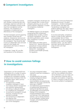 6 Competent investigators




Investigation is often a team activity,     competent investigator should have and      We offer two Continuing Professional
with members contributing their own         how to evaluate them. As part of your       Development courses in accident
knowledge, experience and skill. In all     emergency planning, you can use the         investigation – ‘Incident investigation
cases, the investigation should include     factors outlined in Appendix C to assess    and risk control’ (two days) and
input from management and the               the competence of potential                 ‘Accident/Loss investigation and
workforce. The competence of                investigators.                              evidence gathering’ (four days). Have a
investigators is fundamental to the                                                     look at section 10 (page 15) for more
effectiveness of the investigation.         The NEBOSH Diploma and all degrees          details.
                                            recognised by IOSH include basic
The lead investigator and all supporting    knowledge about accident, incident          As we discussed earlier, competence
team members should have the                and illness investigations. There are       requires a range of skills, experience
analytical, interpersonal, technical and    also NVQ qualifications which include       and knowledge. None of these
administrative skills needed to carry out   basic competence in accident                qualifications on its own provides the
the investigation. They should be able      investigation:                              competence you need to investigate
to form an independent view and work        - NVQ Health and Safety Level 4,            hazardous events – you also need to
well with other people and                      Element H10 – Reactive Monitoring       have been significantly involved in a
organisations who have an interest in           (primarily for in-house advisers)       range of minor and major
the investigation.                          - NVQ Health and Safety Level 5,            investigations.
                                                Element R3 – Investigating
In Appendix C (page 18), we offer               Accidents and Ill Health (primarily
some guidance on the attributes a               for regulators).




7 How to avoid common failings
in investigations


Organisations can fail to benefit from      - not using a recognised analysis           If you follow this guidance, together
investigations for a number of reasons.         method to move from immediate to        with the more detailed information
These often boil down either to not             root causes                             we’ve referred to, you can make sure
completing the investigation properly       -   not identifying the root causes,        your organisation responds well to
or failing to learn the lessons from the        including management failures           accidents and incidents. In Appendix
investigation report. Other common          -   not making sure that the                D, there’s a checklist to help you avoid
problems include:                               recommendations are proportionate,      the common pitfalls of investigations.
- not appointing a suitably                     address the root causes, and that the
    competent investigator or team              action plan is SMARTT
- not involving relevant management         -   not implementing recommendations
    and workforce representatives               or reviewing their effectiveness in
- not setting an adequate timetable             tackling the identified root causes
    for completing the investigation        -   not adequately communicating the
- not giving the investigation enough           findings of the investigation,
    resources, including time and               including developing ways to make
    specialist knowledge                        sure they stay in the ‘organisational
- not maintaining an independent                memory’, such as during inductions
    and objective view                          of new employees, including senior
- not reviewing risk assessments as             managers, and amending policies
    part of the investigation                   and procedures.



12
 