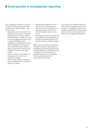 8 Good practice in investigation reporting




Your investigation report should have       - identify the immediate and root           You can get more detailed advice on
the clear aim of preventing a similar         causes of the hazardous event             making recommendations and on the
incident from happening again. Your         - comment on any contradictory or           content of investigation reports from
report should:                                missing evidence, and how this            guidance targeted at the rail industry,3
- describe the events that led to the         affects the identification of root        and also from our book Health and
    hazardous event and its immediate         causes                                    safety: risk management (chapter 6).15
    consequences. For serious events,       - give clear, prioritised, cost-effective
    where the report is likely to be used     and SMARTT recommendations to
    in future by people who don’t have        address the identified causes and
    a good knowledge of your                  prevent the event happening again.
    workplace, it’s important to include
    clear photographs and diagrams.         Make sure that someone in the local
    You should also attach copies of        management team is responsible for
    relevant documents, and keep the        timetabling, tracking and applying the
    originals in case of future legal       recommendations. If disciplinary action
    actions                                 is needed, it can be linked to the
- make sure that names, dates and           agreed findings of the investigation,
    measurements (in metric) are            but it should be done by the
    recorded accurately                     appropriate line manager.
- make a clear distinction between
    what is established fact and what is
    opinion or hearsay




                                                                                                                               13
 
