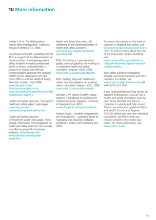 10 More information




Dekker S W A. The field guide to           Health and Safety Executive. HSE           For more information on the work of
human error investigations. Aldershot:     statement to the external providers of     coroners in England and Wales, visit
Ashgate Publishing Co, 2006.               health and safety assistance.              www.justice.gov.uk/about/coroners.
                                           www.hse.gov.uk/pubns/external              htm. To find out more about the role
Department of Health. Guidelines for the   providers.pdf.                             of the Procurator Fiscal in Scotland,
NHS: in support of the Memorandum of                                                  visit
Understanding – Investigating patient      IOSH. Consultancy – good practice          www.crownoffice.gov.uk/About/
safety incidents involving unexpected      guide: practical guidance on working as    roles/pf-role/investigation-deaths/
death or serious untoward harm: a          a competent health and safety              sudden-deaths.
protocol for liaison and effective         consultant. Wigston: IOSH, 2008.
communications between the National        www.iosh.co.uk/consultantguide.            IOSH offers accident investigation
Health Service, Association of Chief                                                  training courses for members and non-
Police Officers and the Health & Safety    IOSH. Getting help with health and         members. For details, see
Executive. London: DoH, 2006.              safety: practical guidance on working      www.iosh.co.uk/professional or call
www.dh.gov.uk/en/                          with a consultant. Wigston: IOSH, 2008.    +44 (0)116 257 3100.
Publicationsandstatistics/                 www.iosh.co.uk/consultanthelp.
Publications/PublicationsPolicyAndG                                                   If you need professional help during an
uidance/DH_062975.                         Johnson C W. Failure in safety-critical    accident investigation, you can use a
                                           systems: a handbook of accident and        health and safety consultant, but you
Health and Safety Executive. ‘Competent    incident reporting. Glasgow: University    need to be satisfied that they’re
health and safety advice’ web pages.       of Glasgow Press, 2003.                    competent, suitable and fully insured.
www.hse.gov.uk/                            www.dcs.gla.ac.uk/~johnson/book.           There is an online Occupational Safety
business/competent-advice.htm.                                                        and Health Consultants Register
                                           Norton-Doyle J. Accident management        (OSHCR) where you can view individual
Health and Safety Executive.               and investigation – a practical guide to   consultants’ profiles to help you
‘Enforcement guide’ web pages. These       managing and reducing workplace            choose someone who meets your
provide information on investigation for   accidents. London: GEE Publishing Ltd,     needs. For more information, visit
health and safety enforcers, for example   2003.                                      www.oshcr.co.uk.
on collecting physical and witness
evidence. www.hse.gov.uk/
enforce/enforcementguide/
index.htm.




                                                                                                                              15
 