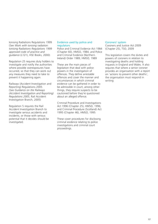 Ionising Radiations Regulations 1999     Evidence used by police and             Coroners’ system
(See Work with ionising radiation:       regulators                              Coroners and Justice Act 2009
Ionising Radiations Regulations 1999     Police and Criminal Evidence Act 1984   (Chapter 25), TSO, 2009
approved code of practice and            (Chapter 60), HMSO, 1984; and Police
guidance (L121), HSE Books, 2000)        and Criminal Evidence (Northern         This legislation covers the duties and
                                         Ireland) Order 1989, HMSO, 1989         powers of coroners in relation to
Regulation 25 requires duty holders to                                           investigating deaths and holding
investigate and notify the authorities   These are the main pieces of            inquests in England and Wales. It also
where possible overexposures have        legislation that deal with police       requires that where a senior coroner
occurred, so that they can work out      powers in the investigation of          provides an organisation with a report
any measures they need to take to        offences. They define arrestable        on ‘actions to prevent other deaths’,
prevent it happening again.              offences and cover the manner and       the organisation must respond in
                                         circumstances in which criminal         writing.
Railways (Accident Investigation and     evidence can be gathered in order to
Reporting) Regulations 2005              be admissible in court; among other
(See Guidance on the Railways            things, they require suspects to be
(Accident Investigation and Reporting)   cautioned before they’re questioned
Regulations 2005, Rail Accident          about an alleged offence.
Investigation Branch, 2005)
                                         Criminal Procedure and Investigations
Regulation 5 requires the Rail           Act 1996 (Chapter 25), HMSO, 1996;
Accident Investigation Branch to         and Criminal Procedure (Scotland) Act
investigate serious accidents and        1995 (Chapter 46), HMSO, 1995
incidents, or those with serious
potential that it decides should be      These cover procedures for disclosing
investigated.                            criminal evidence relating to police
                                         investigations and criminal court
                                         proceedings.




                                                                                                                     17
 