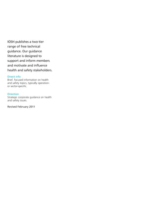 IOSH publishes a two-tier
range of free technical
guidance. Our guidance
literature is designed to
support and inform members
and motivate and influence
health and safety stakeholders.

Direct info
Brief, focused information on health
and safety topics, typically operation-
or sector-specific.


Direction
Strategic corporate guidance on health
and safety issues.

Revised February 2011
 
