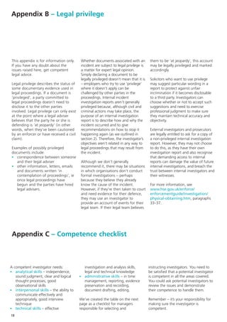 Appendix B – Legal privilege




 This appendix is for information only.     Whether documents associated with an          them to be ‘at jeopardy’, this account
 If you have any doubt about the            incident are subject to legal privilege is    may be legally privileged and marked
 issues raised here, get competent          a matter for expert legal opinion.            accordingly.
 legal advice.                              Simply declaring a document to be
                                            legally privileged doesn’t mean that it is    Solicitors who want to use privilege
 Legal privilege describes the status of    – employers who try to use ‘privilege’        may suggest particular wording in a
 some documentary evidence used in          where it doesn’t apply can be                 report to protect against unfair
 legal proceedings. If a document is        challenged by other parties in the            incrimination if it becomes disclosable
 ‘privileged’, a party committed to         proceedings. Internal incident                to a third party. Investigators can
 legal proceedings doesn’t need to          investigation reports aren’t generally        choose whether or not to accept such
 disclose it to the other parties           privileged because, although civil and        suggestions and need to exercise
 involved. Legal privilege can only exist   criminal actions may take place, the          professional judgment to make sure
 at the point where a legal adviser         purpose of an internal investigation          they maintain technical accuracy and
 believes that the party he or she is       report is to describe how and why the         objectivity.
 defending is ‘at jeopardy’ (in other       incident occurred and to give
 words, when they’ve been cautioned         recommendations on how to stop it             External investigators and prosecutors
 by an enforcer or have received a civil    happening again (as we outlined in            are legally entitled to ask for a copy of
 claim).                                    section 2). Therefore, the investigator’s     a non-privileged internal investigation
                                            objectives aren’t related in any way to       report. However, they may not choose
 Examples of possibly privileged            legal proceedings that may result from        to do this, as they have their own
 documents include:                         the incident.                                 investigation report and also recognise
 - correspondence between someone                                                         that demanding access to internal
    and their legal adviser                 Although we don’t generally                   reports can damage the value of future
 - other information, letters, emails       recommend it, there may be situations         internal investigations, and breach the
    and documents written ‘in               in which organisations don’t conduct          trust between internal investigators and
    contemplation of proceedings’, ie       formal investigations – perhaps               their witnesses.
    once legal proceedings have             because they believe they already
    begun and the parties have hired        know the cause of the incident.               For more information, see
    legal advisers.                         However, if they’re then taken to court       www.hse.gov.uk/enforce/
                                            and need evidence for their defence,          enforcementguide/investigation/
                                            they may use an investigator to               physical-obtaining.htm, paragraphs
                                            provide an account of events for their        33–37.
                                            legal team. If their legal team believes




 Appendix C – Competence checklist



A competent investigator needs:               investigation and analysis skills,         instructing investigators. You need to
- analytical skills – independence,           legal and technical knowledge              be satisfied that a potential investigator
   sound judgment, clear and logical        - administrative skills – in time            is competent in all the areas covered.
   thought processes, good                    management, reporting, evidence            You could ask potential investigators to
   observational skills                       preservation and recording,                review the issues and demonstrate
- interpersonal skills – the ability to       document drafting, editing.                their competence to handle them.
   communicate effectively and
   appropriately, good interview            We’ve created the table on the next          Remember – it’s your responsibility for
   technique                                page as a checklist for managers             making sure the investigator is
- technical skills – effective              responsible for selecting and                competent.
18
 