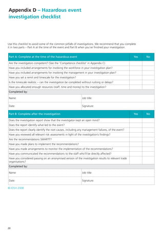 Appendix D – Hazardous event
investigation checklist




Use this checklist to avoid some of the common pitfalls of investigations. We recommend that you complete
it in two parts – Part A at the time of the event and Part B when you’ve finished your investigation.


Part A: Complete at the time of the hazardous event                                                    Yes   No

Are the investigators competent? (See the ‘Competence checklist’ in Appendix C)
Have you included arrangements for involving the workforce in your investigation plan?
Have you included arrangements for involving the management in your investigation plan?
Have you set a remit and timescale for the investigation?
Is the timescale realistic – can the investigation be completed without rushing or delays?
Have you allocated enough resources (staff, time and money) to the investigation?
Completed by:

Name:                                                           Job title:

Date:                                                           Signature:

Part B: Complete after the investigation                                                               Yes   No

Does the investigation report show that the investigator kept an open mind?
Does the report identify what led to the event?
Does the report clearly identify the root causes, including any management failures, of the event?
Have you reviewed all relevant risk assessments in light of the investigation’s findings?
Are the recommendations SMARTT?
Have you made plans to implement the recommendations?
Have you made arrangements to monitor the implementation of the recommendations?
Have you communicated the recommendations to the staff who’ll be directly affected?
Have you considered passing on an anonymised version of the investigation results to relevant trade
organisations?
Completed by:

Name:                                                           Job title:

Date:                                                           Signature:

© IOSH 2008




20
 