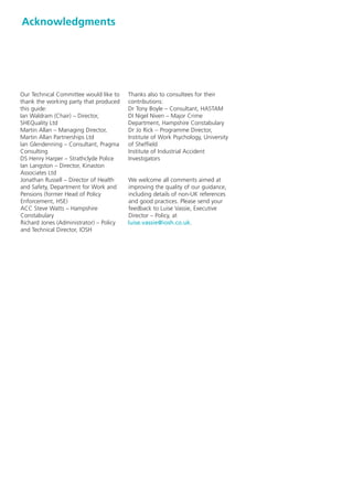 Acknowledgments




Our Technical Committee would like to    Thanks also to consultees for their
thank the working party that produced    contributions:
this guide:                              Dr Tony Boyle – Consultant, HASTAM
Ian Waldram (Chair) – Director,          DI Nigel Niven – Major Crime
SHEQuality Ltd                           Department, Hampshire Constabulary
Martin Allan – Managing Director,        Dr Jo Rick – Programme Director,
Martin Allan Partnerships Ltd            Institute of Work Psychology, University
Ian Glendenning – Consultant, Pragma     of Sheffield
Consulting                               Institute of Industrial Accident
DS Henry Harper – Strathclyde Police     Investigators
Ian Langston – Director, Kinaston
Associates Ltd
Jonathan Russell – Director of Health    We welcome all comments aimed at
and Safety, Department for Work and      improving the quality of our guidance,
Pensions (former Head of Policy          including details of non-UK references
Enforcement, HSE)                        and good practices. Please send your
ACC Steve Watts – Hampshire              feedback to Luise Vassie, Executive
Constabulary                             Director – Policy, at
Richard Jones (Administrator) – Policy   luise.vassie@iosh.co.uk.
and Technical Director, IOSH
 