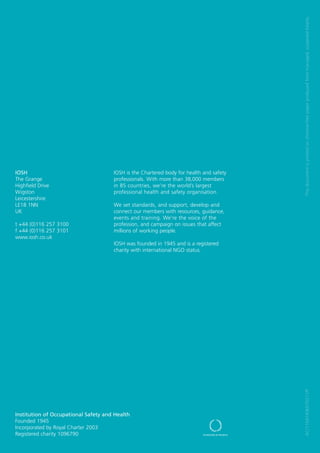 This document is printed on chlorine-free paper produced from managed, sustained forests.
IOSH                                  IOSH is the Chartered body for health and safety
The Grange                            professionals. With more than 38,000 members
Highfield Drive                       in 85 countries, we’re the world’s largest
Wigston                               professional health and safety organisation.
Leicestershire
LE18 1NN                              We set standards, and support, develop and
UK                                    connect our members with resources, guidance,
                                      events and training. We’re the voice of the
t +44 (0)116 257 3100                 profession, and campaign on issues that affect
f +44 (0)116 257 3101                 millions of working people.
www.iosh.co.uk
                                      IOSH was founded in 1945 and is a registered
                                      charity with international NGO status.




                                                                                         AC/11047/KB/070211/P




Institution of Occupational Safety and Health
Founded 1945
Incorporated by Royal Charter 2003
Registered charity 1096790
 