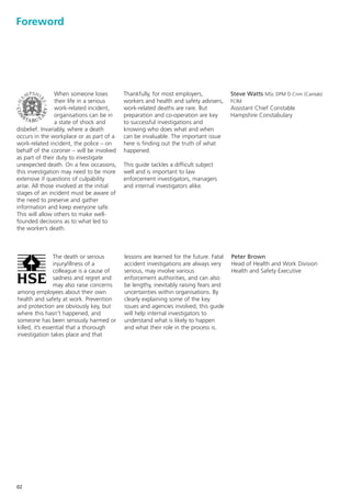 Foreword




                 When someone loses        Thankfully, for most employers,             Steve Watts MSc DPM D.Crim (Cantab)
                 their life in a serious   workers and health and safety advisers,     FCIM
                 work-related incident,    work-related deaths are rare. But           Assistant Chief Constable
                 organisations can be in   preparation and co-operation are key        Hampshire Constabulary
                 a state of shock and      to successful investigations and
disbelief. Invariably, where a death       knowing who does what and when
occurs in the workplace or as part of a    can be invaluable. The important issue
work-related incident, the police – on     here is finding out the truth of what
behalf of the coroner – will be involved   happened.
as part of their duty to investigate
unexpected death. On a few occasions,      This guide tackles a difficult subject
this investigation may need to be more     well and is important to law
extensive if questions of culpability      enforcement investigators, managers
arise. All those involved at the initial   and internal investigators alike.
stages of an incident must be aware of
the need to preserve and gather
information and keep everyone safe.
This will allow others to make well-
founded decisions as to what led to
the worker’s death.



                 The death or serious      lessons are learned for the future. Fatal   Peter Brown
                 injury/illness of a       accident investigations are always very     Head of Health and Work Division
                 colleague is a cause of   serious, may involve various                Health and Safety Executive
                 sadness and regret and    enforcement authorities, and can also
                 may also raise concerns   be lengthy, inevitably raising fears and
among employees about their own            uncertainties within organisations. By
health and safety at work. Prevention      clearly explaining some of the key
and protection are obviously key, but      issues and agencies involved, this guide
where this hasn’t happened, and            will help internal investigators to
someone has been seriously harmed or       understand what is likely to happen
killed, it’s essential that a thorough     and what their role in the process is.
investigation takes place and that




02
 