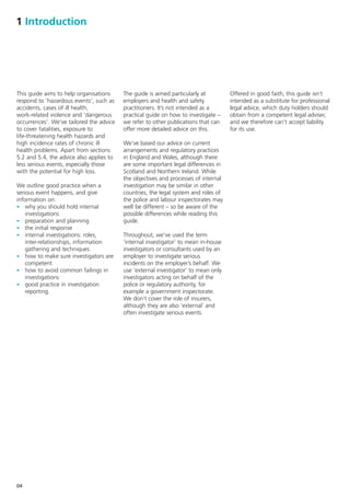 1 Introduction




This guide aims to help organisations     The guide is aimed particularly at         Offered in good faith, this guide isn’t
respond to ‘hazardous events’, such as    employers and health and safety            intended as a substitute for professional
accidents, cases of ill health,           practitioners. It’s not intended as a      legal advice, which duty holders should
work-related violence and ‘dangerous      practical guide on how to investigate –    obtain from a competent legal adviser,
occurrences’. We’ve tailored the advice   we refer to other publications that can    and we therefore can’t accept liability
to cover fatalities, exposure to          offer more detailed advice on this.        for its use.
life-threatening health hazards and
high incidence rates of chronic ill       We’ve based our advice on current
health problems. Apart from sections      arrangements and regulatory practices
5.2 and 5.4, the advice also applies to   in England and Wales, although there
less serious events, especially those     are some important legal differences in
with the potential for high loss.         Scotland and Northern Ireland. While
                                          the objectives and processes of internal
We outline good practice when a           investigation may be similar in other
serious event happens, and give           countries, the legal system and roles of
information on:                           the police and labour inspectorates may
- why you should hold internal            well be different – so be aware of the
    investigations                        possible differences while reading this
- preparation and planning                guide.
- the initial response
- internal investigations: roles,         Throughout, we’ve used the term
    inter-relationships, information      ‘internal investigator’ to mean in-house
    gathering and techniques              investigators or consultants used by an
- how to make sure investigators are      employer to investigate serious
    competent                             incidents on the employer’s behalf. We
- how to avoid common failings in         use ‘external investigator’ to mean only
    investigations                        investigators acting on behalf of the
- good practice in investigation          police or regulatory authority, for
    reporting.                            example a government inspectorate.
                                          We don’t cover the role of insurers,
                                          although they are also ‘external’ and
                                          often investigate serious events.




04
 