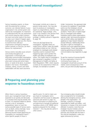 2 Why do you need internal investigations?




Serious hazardous events, or those          that proper controls are in place to           Under ‘monitoring’, the approved code
with the potential for a serious            prevent similar events. You may also           of practice for regulation 5 specifically
outcome, can indicate failures in your      want to produce an investigation               points out that employers should
organisation’s risk control system and      report as a legal defence, and this may        adequately investigate incidents and
need to be investigated. It’s important     be covered by ‘legal privilege’. (This         accidents. There’s also an explicit legal
to understand why the risk assessment       issue is not covered in the sections that      duty to investigate work-related
and control measures didn’t prevent         follow, although the term ‘legal               hazardous events where organisations
the event and what needs to be done         privilege’ is briefly outlined in Appendix     operate under ‘permissioning regimes’,
to make sure it doesn’t happen again.       B, page 18).                                   such as British safety case legislation
Investigations also give you the chance                                                    applying to major hazard industries
to examine how well your                    There are also legal drivers for               (except offshore). Additionally, British
organisation’s emergency response           investigation. Arguably, there’s an            law gives a right to investigate to
system worked, so that you can learn        implicit duty in Britain under the Health      enforcers and union-appointed safety
lessons for improvement.                    and Safety at Work etc Act 1974 for            representatives. There’s also legislation
                                            employers to investigate work-related          covering gathering and disclosing
Serious events naturally cause concern      hazardous events to prevent them               criminal evidence (see Appendix A, page
and anxiety throughout an                   happening again and to protect the             16).
organisation. A thorough and                health and safety of employees and
effectively communicated investigation      others. This implicit duty to investigate is   To get the maximum business benefit
will help everyone understand exactly       also contained in regulation 3 of the          for your organisation in terms of
what went wrong and what’s been             Management of Health and Safety at             minimising future losses, an
done, or needs to be done, to protect       Work Regulations 1999,1 which requires         investigation should take account of the
people in the future. Shareholders,         a review of risk assessments if there are      realistic worst consequences of the
investors, clients, insurers and other      changes, for example an accident.              event, not just what actually happened.
stakeholders will also want assurance




3 Preparing and planning your
response to hazardous events


When there’s a serious hazardous            specific posts. It’s vital to make sure        Your emergency plans should include
event, your management team will be         you have an investigator who’s                 clear arrangements for immediately
expected to act quickly and decisively      competent and has access to adequate           alerting the emergency services, senior
in a situation that may be entirely new     resources (see section 6, page 12).            people in the organisation – for
to them. It’s therefore helpful to devise   There’s information on preparing for           example, a director or manager
and test a set of ‘emergency                and planning to manage occupational            responsible for health and safety – and
preparedness’ plans to cover the            hazardous events in BS 180042 and in           the person in charge of the site or work
various possible types of serious event,    guidance prepared for the railway              affected. In practice, more than one
such as death, serious damage, injury       industry3,4 – this may also be useful in       employer may be involved, and it’s
and ill health. Your emergency              other sectors.                                 usually the employer in control of the
planning should include appointing an                                                      premises who should take the lead in
investigator (or investigation team) –                                                     the internal investigation, unless you
either specific people or those in                                                         agree otherwise by contract.




                                                                                                                                 05
 