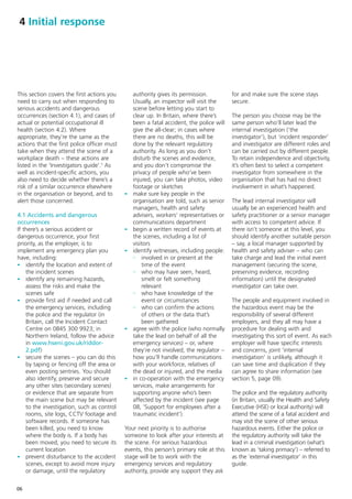 4 Initial response




This section covers the first actions you        authority gives its permission.          for and make sure the scene stays
need to carry out when responding to             Usually, an inspector will visit the     secure.
serious accidents and dangerous                  scene before letting you start to
occurrences (section 4.1), and cases of          clear up. In Britain, where there’s      The person you choose may be the
actual or potential occupational ill             been a fatal accident, the police will   same person who’ll later lead the
health (section 4.2). Where                      give the all-clear; in cases where       internal investigation (‘the
appropriate, they’re the same as the             there are no deaths, this will be        investigator’), but ‘incident responder’
actions that the first police officer must       done by the relevant regulatory          and investigator are different roles and
take when they attend the scene of a             authority. As long as you don’t          can be carried out by different people.
workplace death – these actions are              disturb the scenes and evidence,         To retain independence and objectivity,
listed in the ‘Investigators guide’.5 As         and you don’t compromise the             it’s often best to select a competent
well as incident-specific actions, you           privacy of people who’ve been            investigator from somewhere in the
also need to decide whether there’s a            injured, you can take photos, video      organisation that has had no direct
risk of a similar occurrence elsewhere           footage or sketches                      involvement in what’s happened.
in the organisation or beyond, and to        -   make sure key people in the
alert those concerned.                           organisation are told, such as senior    The lead internal investigator will
                                                 managers, health and safety              usually be an experienced health and
4.1 Accidents and dangerous                      advisers, workers’ representatives or    safety practitioner or a senior manager
occurrences                                      communications department                with access to competent advice. If
If there’s a serious accident or             -   begin a written record of events at      there isn’t someone at this level, you
dangerous occurrence, your first                 the scenes, including a list of          should identify another suitable person
priority, as the employer, is to                 visitors                                 – say, a local manager supported by
implement any emergency plan you             -   identify witnesses, including people:    health and safety adviser – who can
have, including:                                 - involved in or present at the          take charge and lead the initial event
- identify the location and extent of                time of the event                    management (securing the scene,
    the incident scenes                          - who may have seen, heard,              preserving evidence, recording
- identify any remaining hazards,                    smelt or felt something              information) until the designated
    assess the risks and make the                    relevant                             investigator can take over.
    scenes safe                                  - who have knowledge of the
- provide first aid if needed and call               event or circumstances               The people and equipment involved in
    the emergency services, including            - who can confirm the actions            the hazardous event may be the
    the police and the regulator (in                 of others or the data that’s         responsibility of several different
    Britain, call the Incident Contact               been gathered                        employers, and they all may have a
    Centre on 0845 300 9923; in              -   agree with the police (who normally      procedure for dealing with and
    Northern Ireland, follow the advice          take the lead on behalf of all the       investigating this sort of event. As each
    in www.hseni.gov.uk/riddor-                  emergency services) – or, where          employer will have specific interests
    2.pdf)                                       they’re not involved, the regulator –    and concerns, joint ‘internal
- secure the scenes – you can do this            how you’ll handle communications         investigation’ is unlikely, although it
    by taping or fencing off the area or         with your workforce, relatives of        can save time and duplication if they
    even posting sentries. You should            the dead or injured, and the media       can agree to share information (see
    also identify, preserve and secure       -   in co-operation with the emergency       section 5, page 09).
    any other sites (secondary scenes)           services, make arrangements for
    or evidence that are separate from           supporting anyone who’s been             The police and the regulatory authority
    the main scene but may be relevant           affected by the incident (see page       (in Britain, usually the Health and Safety
    to the investigation, such as control        08, ‘Support for employees after a       Executive (HSE) or local authority) will
    rooms, site logs, CCTV footage and           traumatic incident’).                    attend the scene of a fatal accident and
    software records. If someone has                                                      may visit the scene of other serious
    been killed, you need to know            Your next priority is to authorise           hazardous events. Either the police or
    where the body is. If a body has         someone to look after your interests at      the regulatory authority will take the
    been moved, you need to secure its       the scene. For serious hazardous             lead in a criminal investigation (what’s
    current location                         events, this person’s primary role at this   known as ‘taking primacy’) – referred to
- prevent disturbance to the accident        stage will be to work with the               as the ‘external investigator’ in this
    scenes, except to avoid more injury      emergency services and regulatory            guide.
    or damage, until the regulatory          authority, provide any support they ask


06
 