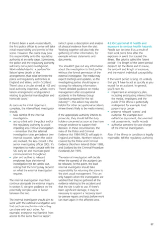 If there’s been a work-related death,          (which gives a description and analysis      4.2 Occupational ill health and
the first police officer to arrive will take   of physical evidence from the site).         exposure to serious health hazards
initial responsibility and control of the      Working together will also help the          People can become ill as a result of
scene. However, the police may pass            gathering of other information, for          their work some time after the
this responsibility onto the regulatory        example witness statements and               exposure or event that caused the
authority at an early stage. Sometimes,        documents.                                   illness. The delay is called the ‘latent
the police and the regulatory authority                                                     period’. The length of the latent period
will carry out a joint investigation.          You shouldn’t give out any information       depends on the illness and its cause,
Work-related deaths: a protocol for            about the investigation to third parties     the amount and length of exposure,
liaison8 gives details of the                  without the formal permission of the         and the victim’s individual susceptibility.
arrangements that exist between the            external investigator. The media may
police and regulatory authorities in           expect briefings and updates, so the         If the latent period is long, it’s unlikely
England and Wales, and in Scotland.            investigating parties should agree a         that you’ll have to act as quickly as you
There’s also a circular aimed at HSE and       strategy for releasing information.          would for an accident. In general,
local authority inspectors, which covers       There’s detailed guidance on media           you’ll need to:
liaison arrangements and guidance              management after occupational                - implement an emergency plan,
relating to potential manslaughter and         accidents in the Railway Group                   including anticipating interest from
homicide cases.9                               Standards prepared for the rail                  the media, employees and the
                                               industry3,4 – the advice may also be             public if the illness is potentially
As soon as the initial response is             helpful for other occupational accidents         widespread, for example food
complete, the internal lead investigator       where there’s likely to be media interest.       poisoning or cancer
should:                                                                                     - preserve relevant ‘scenes’ and
- take control of the internal                 If the appropriate authority intends to          evidence, for example dust
   investigation                               prosecute, they should tell the duty             extraction equipment, documented
- set up a link with the police and/or         holders concerned as soon as they have           risk assessments, health records
   the regulatory authority to avoid           enough evidence to support their             - authorise someone to take charge
   impeding any criminal investigation         decision. In these circumstances, the            of the internal investigation.
   – remember that the external                rules of the Police and Criminal
   investigation takes precedence over         Evidence Act 1984 (PACE) will apply in       Also, if the illness or condition is legally
   internal inquiries. When the police         England and Wales. Northern Ireland is       reportable, tell the regulatory authority.
   are involved, the key contact is the        covered by the Police and Criminal
   senior investigating officer (SIO). It’s    Evidence (Northern Ireland) Order 1989,
   important to make contact with the          and Scotland by the Criminal Procedure
   SIO early on and maintain good              (Scotland) Act 1995.
   communications throughout
- plan and outline to relevant                 The external investigators will decide
   employees how the internal                  when the scene(s) of the accident can
   investigation will be carried out,          be released. At this point, the lead
   noting that the timing may depend           internal investigator should take
   on what the external investigation          responsibility for returning the scene to
   requires.                                   the site’s usual management. This can
                                               only happen when the investigators are
The internal investigation may then            satisfied that they’ve gathered all the
continue alongside the external inquiry.       evidence relating to the accident and
In section 5, we give guidance on the          that the site is safe to use. If there’s
potentially complex area of liaison            been significant damage, it may be
between the two.                               necessary to appoint a ‘recovery team’
                                               to oversee repairs and tests before work
The internal investigator should aim to        can start again in the affected area.
work with the external investigators and
find out how much information they
can share with each other. For
example, everyone may benefit from
access to the same forensic report


                                                                                                                                     07
 