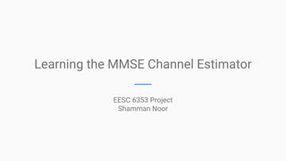Learning the MMSE Channel Estimator
EESC 6353 Project
Shamman Noor
 