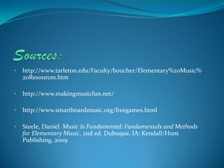 •   http://www.tarleton.edu/Faculty/boucher/Elementary%20Music%
    20Resources.htm

•   http://www.makingmusicfun.net/

•   http://www.smartboardmusic.org/freegames.html

•   Steele, Daniel. Music Is Fundamental: Fundamentals and Methods
    for Elementary Music, 2nd ed. Dubuque, IA: Kendall/Hunt
    Publishing, 2009
 