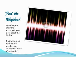 Feel the
Rhythm!
Now that you
know the
notes, let’s learn
more about the
rhythm!

Rhythm is what
holds music
together and
creates the “pulse”
of the music!
 