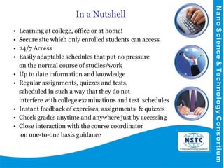 In a Nutshell Learning at college, office or at home! Secure site which only enrolled students can access 24/7 Access Easily adaptable schedules that put no pressure  on the normal course of studies/work Up to date information and knowledge Regular assignments, quizzes and tests,  scheduled in such a way that they do not  interfere with college examinations and test  schedules Instant feedback of exercises, assignments  & quizzes Check grades anytime and anywhere just by accessing Close interaction with the course coordinator   on one-to-one basis guidance 