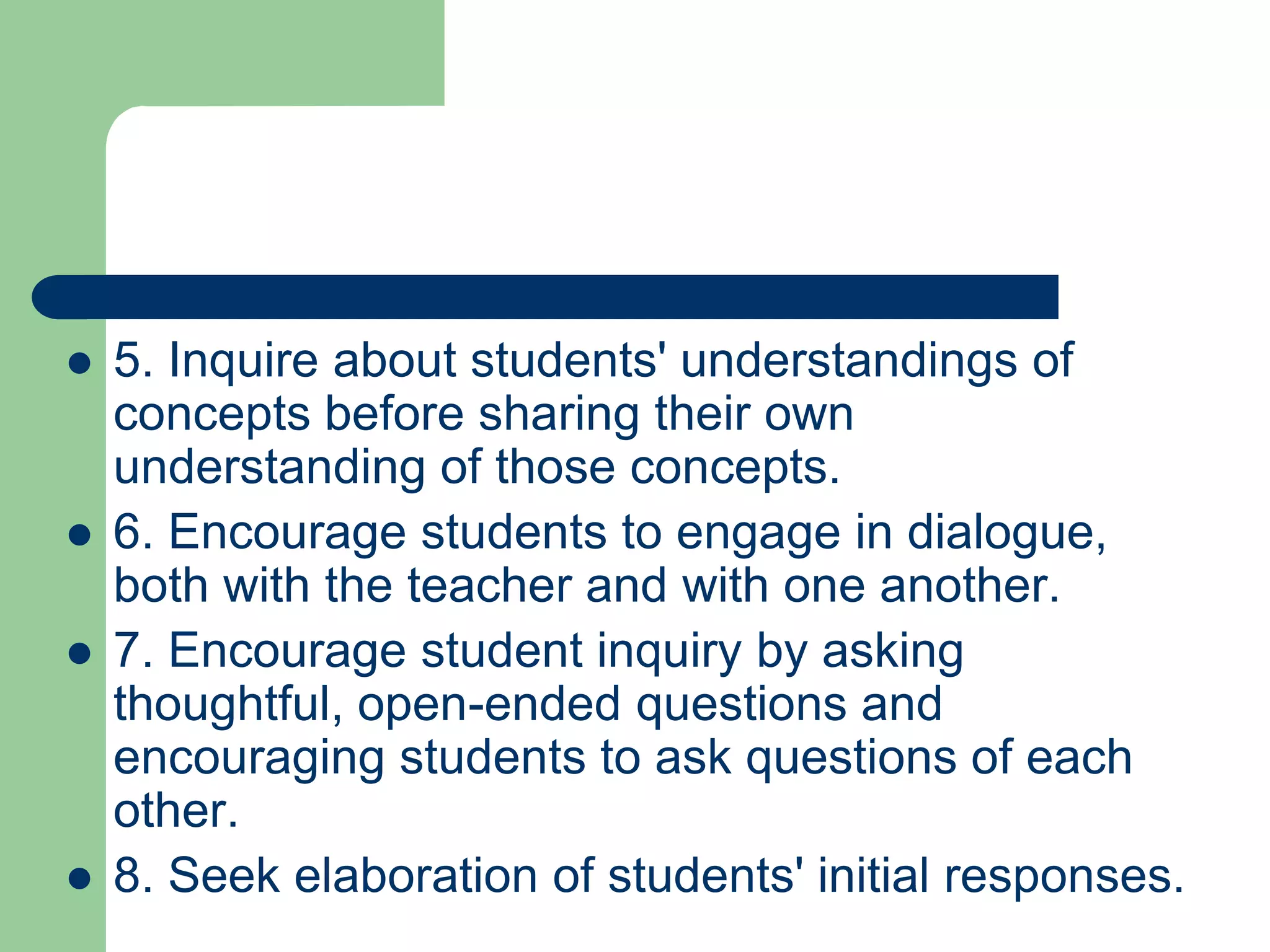    5. Inquire about students' understandings of
    concepts before sharing their own
    understanding of those concepts.
   6. Encourage students to engage in dialogue,
    both with the teacher and with one another.
   7. Encourage student inquiry by asking
    thoughtful, open-ended questions and
    encouraging students to ask questions of each
    other.
   8. Seek elaboration of students' initial responses.
 